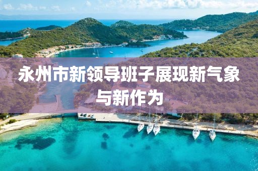 永州市新领导班子展现新气象与新作为