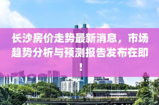 长沙房价走势最新消息，市场趋势分析与预测报告发布在即！