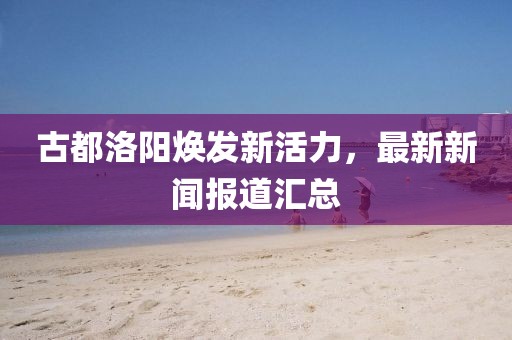 古都洛阳焕发新活力，最新新闻报道汇总