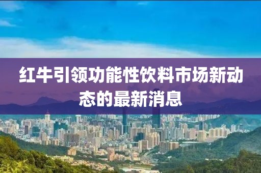 红牛引领功能性饮料市场新动态的最新消息