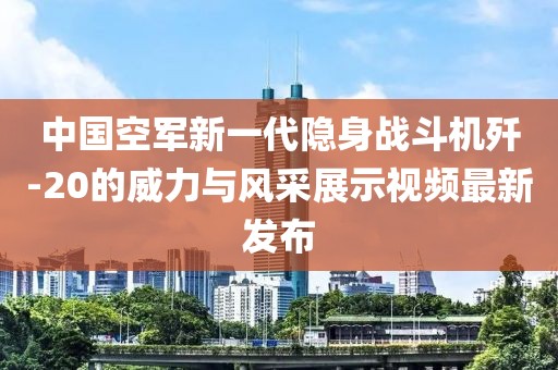 中国空军新一代隐身战斗机歼-20的威力与风采展示视频最新发布