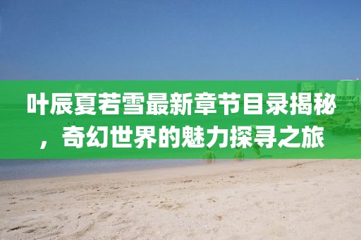 叶辰夏若雪最新章节目录揭秘，奇幻世界的魅力探寻之旅