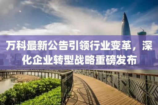 万科最新公告引领行业变革，深化企业转型战略重磅发布