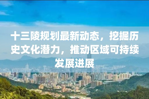 十三陵规划最新动态，挖掘历史文化潜力，推动区域可持续发展进展