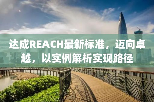 达成REACH最新标准，迈向卓越，以实例解析实现路径