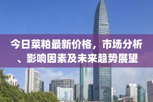 今日菜粕最新价格，市场分析、影响因素及未来趋势展望