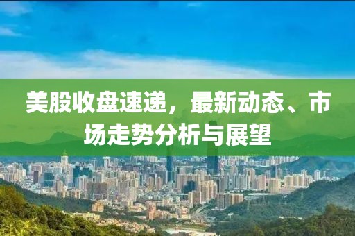 美股收盘速递，最新动态、市场走势分析与展望