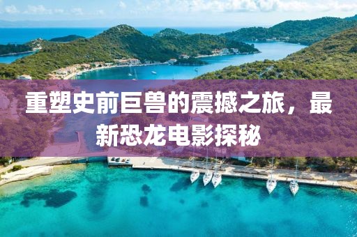 重塑史前巨兽的震撼之旅，最新恐龙电影探秘