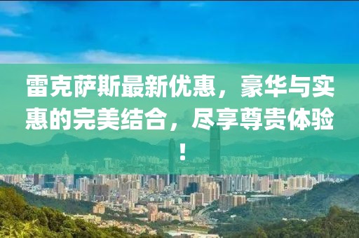 雷克萨斯最新优惠，豪华与实惠的完美结合，尽享尊贵体验！