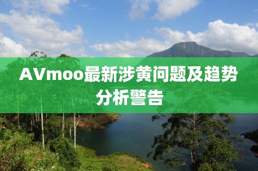 AVmoo最新涉黄问题及趋势分析警告