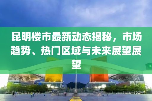 昆明楼市最新动态揭秘，市场趋势、热门区域与未来展望展望