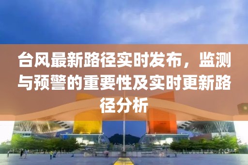 台风最新路径实时发布，监测与预警的重要性及实时更新路径分析