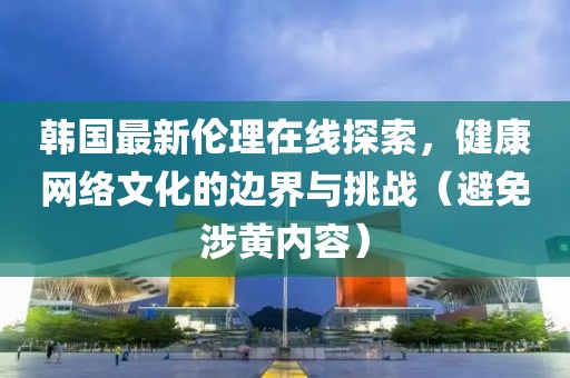 韩国最新伦理在线探索，健康网络文化的边界与挑战（避免涉黄内容）