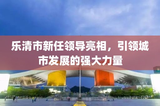 乐清市新任领导亮相，引领城市发展的强大力量