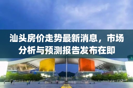 汕头房价走势最新消息，市场分析与预测报告发布在即