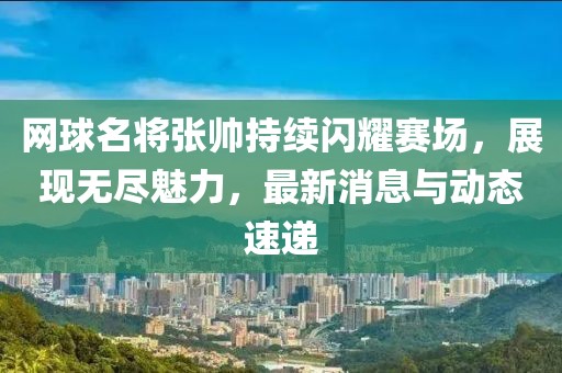 网球名将张帅持续闪耀赛场，展现无尽魅力，最新消息与动态速递