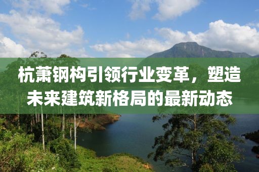 杭萧钢构引领行业变革，塑造未来建筑新格局的最新动态