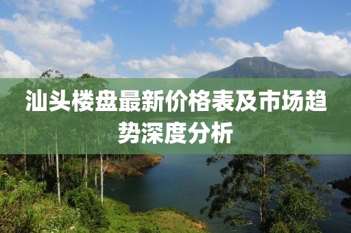 汕头楼盘最新价格表及市场趋势深度分析