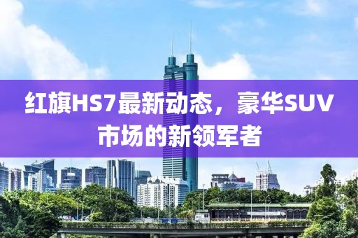 红旗HS7最新动态，豪华SUV市场的新领军者