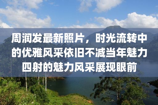 周润发最新照片，时光流转中的优雅风采依旧不减当年魅力四射的魅力风采展现眼前