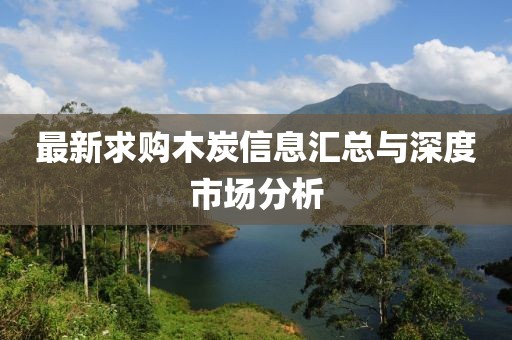 最新求购木炭信息汇总与深度市场分析