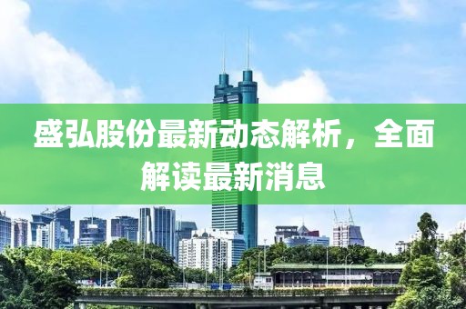 盛弘股份最新动态解析，全面解读最新消息