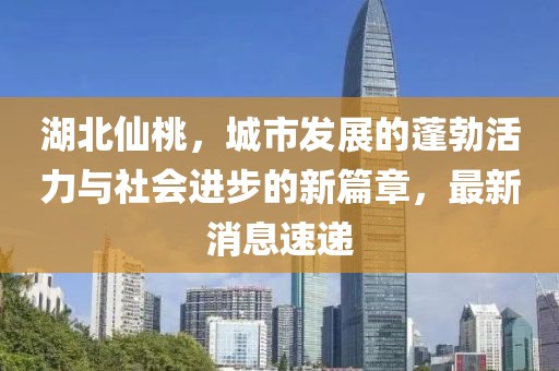 湖北仙桃，城市发展的蓬勃活力与社会进步的新篇章，最新消息速递