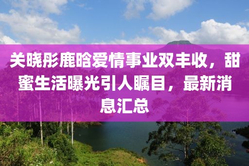 关晓彤鹿晗爱情事业双丰收，甜蜜生活曝光引人瞩目，最新消息汇总