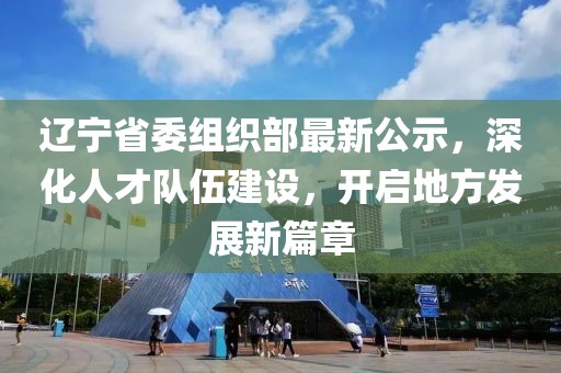 辽宁省委组织部最新公示，深化人才队伍建设，开启地方发展新篇章