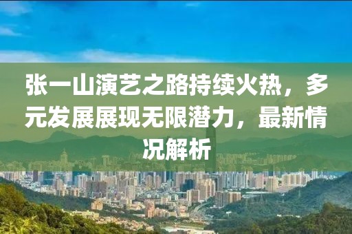 张一山演艺之路持续火热，多元发展展现无限潜力，最新情况解析