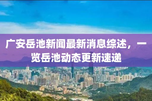 广安岳池新闻最新消息综述，一览岳池动态更新速递