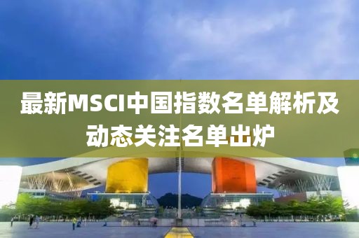 最新MSCI中国指数名单解析及动态关注名单出炉