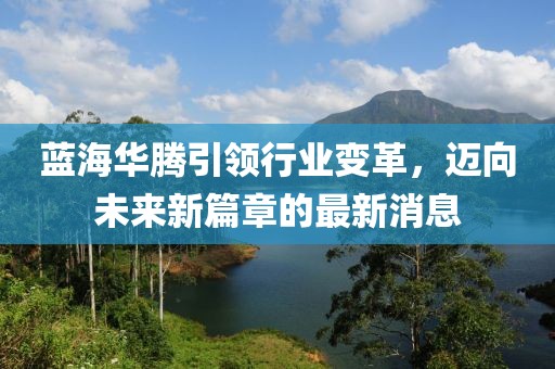 蓝海华腾引领行业变革，迈向未来新篇章的最新消息