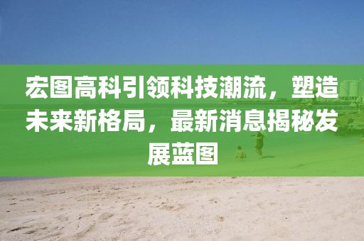 宏图高科引领科技潮流，塑造未来新格局，最新消息揭秘发展蓝图