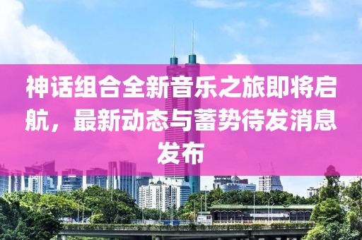 神话组合全新音乐之旅即将启航，最新动态与蓄势待发消息发布