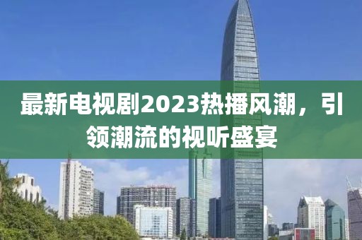 最新电视剧2023热播风潮，引领潮流的视听盛宴