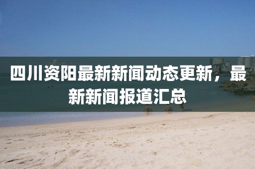 四川资阳最新新闻动态更新，最新新闻报道汇总