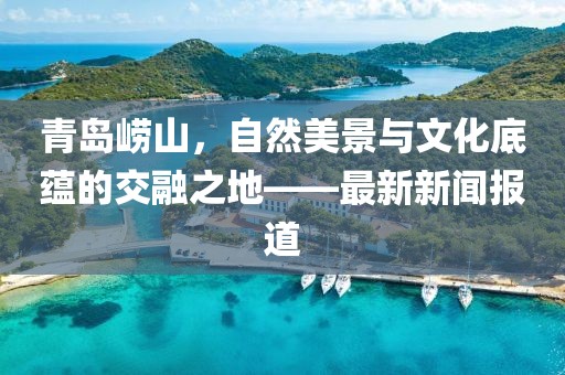 青岛崂山，自然美景与文化底蕴的交融之地——最新新闻报道