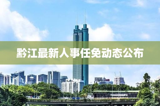 黔江最新人事任免动态公布