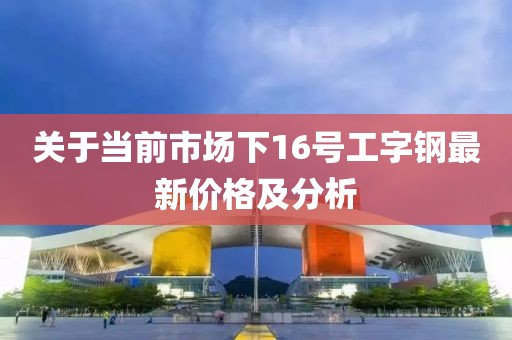 关于当前市场下16号工字钢最新价格及分析