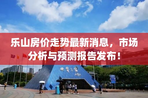 乐山房价走势最新消息，市场分析与预测报告发布！