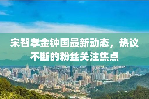 宋智孝金钟国最新动态，热议不断的粉丝关注焦点