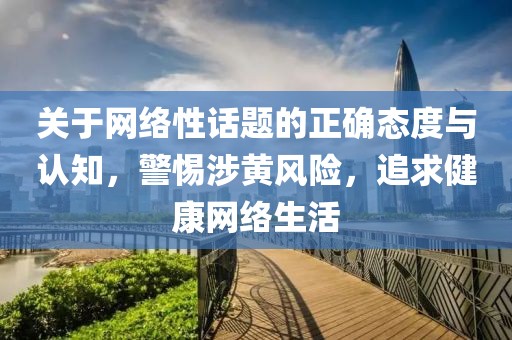 关于网络性话题的正确态度与认知，警惕涉黄风险，追求健康网络生活