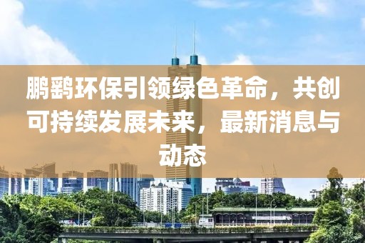 鹏鹞环保引领绿色革命，共创可持续发展未来，最新消息与动态