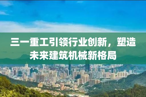 三一重工引领行业创新，塑造未来建筑机械新格局