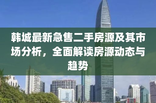 韩城最新急售二手房源及其市场分析，全面解读房源动态与趋势