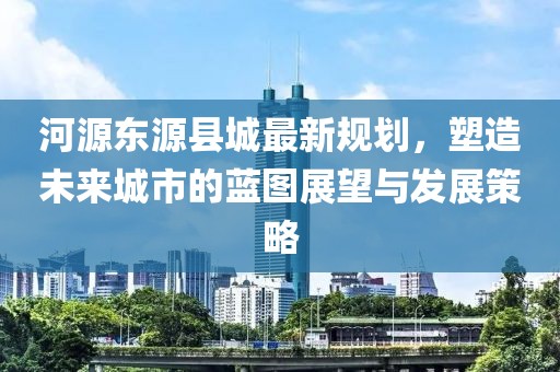 河源东源县城最新规划，塑造未来城市的蓝图展望与发展策略