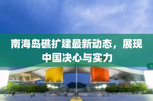 南海岛礁扩建最新动态，展现中国决心与实力