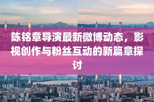 陈铭章导演最新微博动态，影视创作与粉丝互动的新篇章探讨