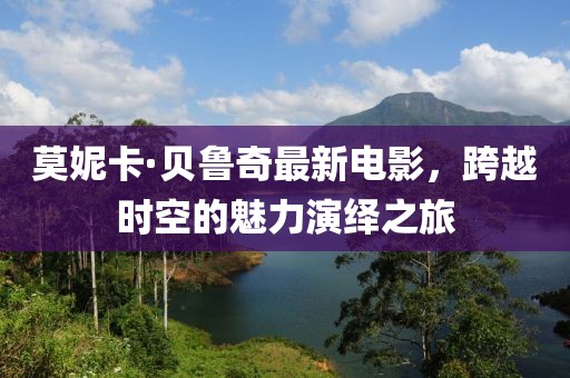 莫妮卡·贝鲁奇最新电影，跨越时空的魅力演绎之旅